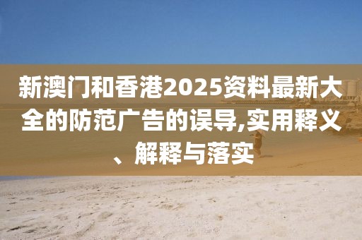 新澳門和香港2025資料最新大全的防范廣告的誤導,實用釋義、解釋與落實