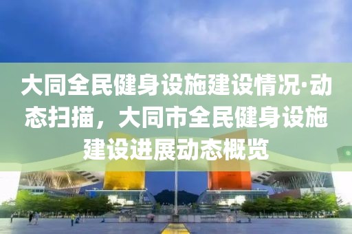 大同全民健身設(shè)施建設(shè)情況·動(dòng)態(tài)掃描，大同市全民健身設(shè)施建設(shè)進(jìn)展動(dòng)態(tài)概覽