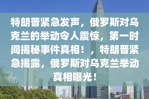 特朗普緊急發(fā)聲，俄羅斯對烏克蘭的舉動令人震驚，第一時間揭秘事件真相！，特朗普緊急揭露，俄羅斯對烏克蘭舉動真相曝光！