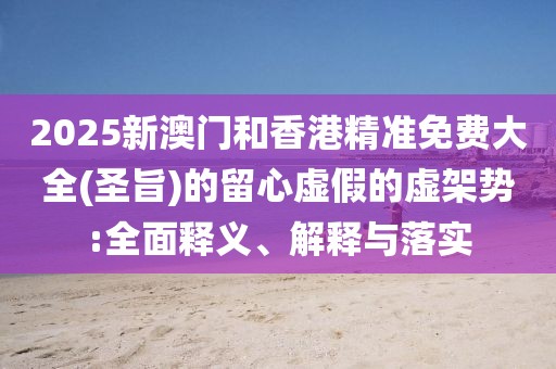 2025新澳門和香港精準免費大全(圣旨)的留心虛假的虛架勢:全面釋義、解釋與落實
