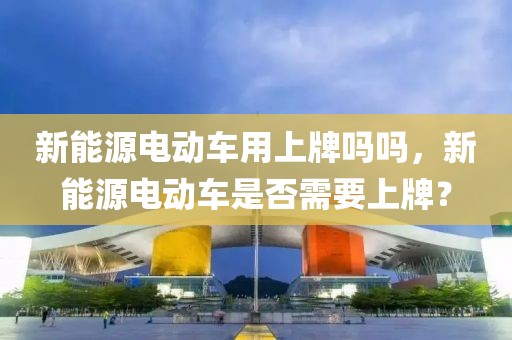 新能源電動(dòng)車用上牌嗎嗎，新能源電動(dòng)車是否需要上牌？