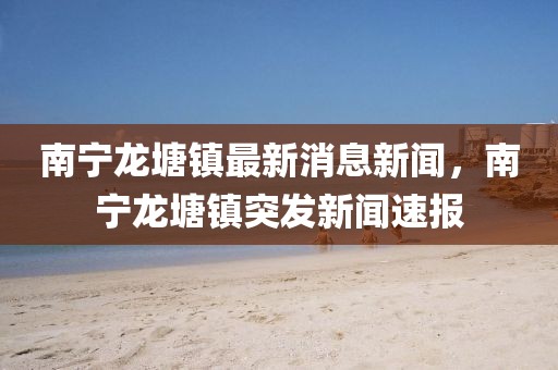 南寧龍?zhí)伶?zhèn)最新消息新聞，南寧龍?zhí)伶?zhèn)突發(fā)新聞速報
