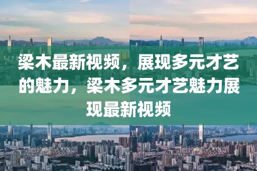 梁木最新視頻，展現(xiàn)多元才藝的魅力，梁木多元才藝魅力展現(xiàn)最新視頻
