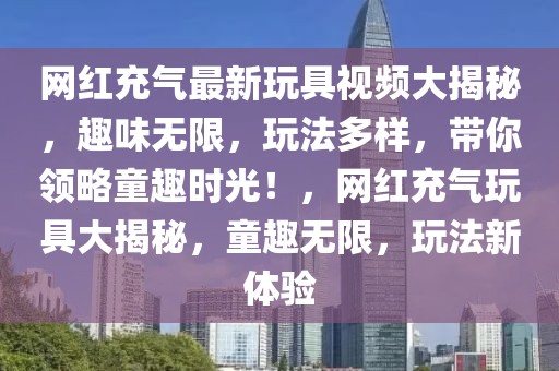 網(wǎng)紅充氣最新玩具視頻大揭秘，趣味無限，玩法多樣，帶你領(lǐng)略童趣時光！，網(wǎng)紅充氣玩具大揭秘，童趣無限，玩法新體驗