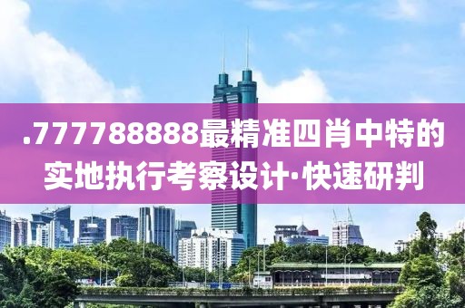 .777788888最精準四肖中特的實地執(zhí)行考察設計·快速研判