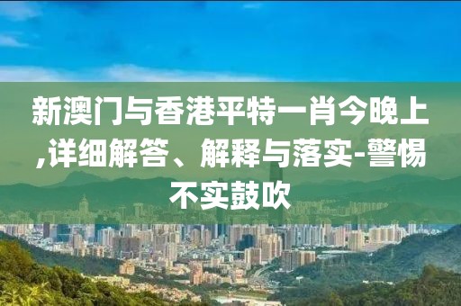 新澳門與香港平特一肖今晚上,詳細(xì)解答、解釋與落實(shí)-警惕不實(shí)鼓吹