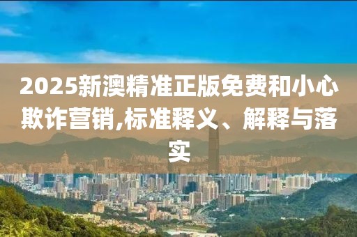 2025新澳精準正版免費和小心欺詐營銷,標準釋義、解釋與落實