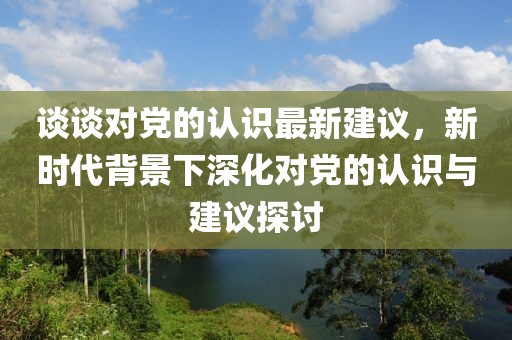 談?wù)剬?duì)黨的認(rèn)識(shí)最新建議，新時(shí)代背景下深化對(duì)黨的認(rèn)識(shí)與建議探討