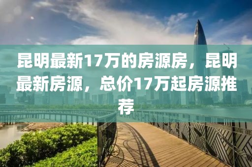 昆明最新17萬的房源房，昆明最新房源，總價17萬起房源推薦