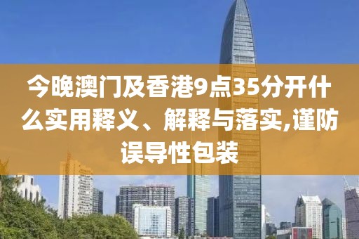 今晚澳門及香港9點(diǎn)35分開什么實(shí)用釋義、解釋與落實(shí),謹(jǐn)防誤導(dǎo)性包裝