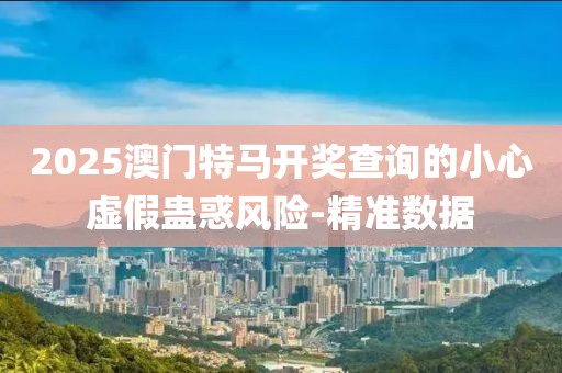 2025澳門特馬開獎查詢的小心虛假蠱惑風(fēng)險-精準(zhǔn)數(shù)據(jù)