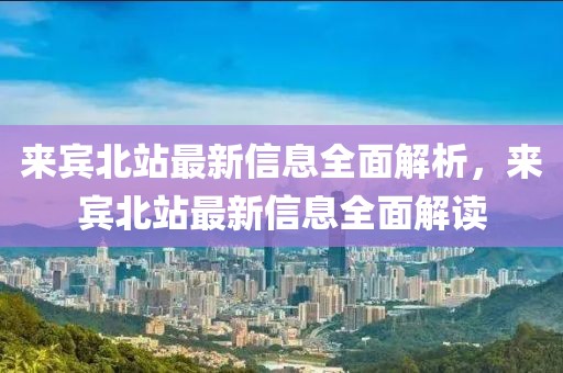 來(lái)賓北站最新信息全面解析，來(lái)賓北站最新信息全面解讀