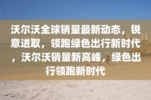 沃爾沃全球銷量最新動態(tài)，銳意進(jìn)取，領(lǐng)跑綠色出行新時代，沃爾沃銷量新高峰，綠色出行領(lǐng)跑新時代