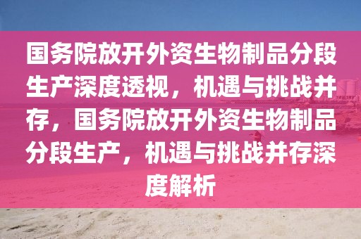 國務(wù)院放開外資生物制品分段生產(chǎn)深度透視，機(jī)遇與挑戰(zhàn)并存，國務(wù)院放開外資生物制品分段生產(chǎn)，機(jī)遇與挑戰(zhàn)并存深度解析