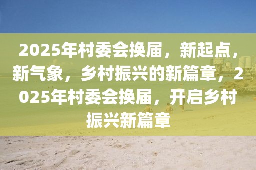 2025年村委會(huì)換屆，新起點(diǎn)，新氣象，鄉(xiāng)村振興的新篇章，2025年村委會(huì)換屆，開啟鄉(xiāng)村振興新篇章