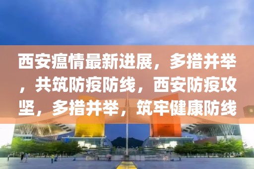 西安瘟情最新進(jìn)展，多措并舉，共筑防疫防線，西安防疫攻堅(jiān)，多措并舉，筑牢健康防線