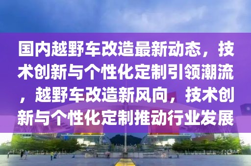國內越野車改造最新動態(tài)，技術創(chuàng)新與個性化定制引領潮流，越野車改造新風向，技術創(chuàng)新與個性化定制推動行業(yè)發(fā)展