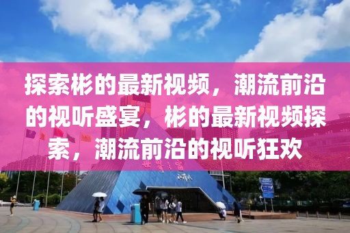 探索彬的最新視頻，潮流前沿的視聽盛宴，彬的最新視頻探索，潮流前沿的視聽狂歡