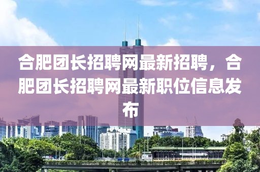 合肥團(tuán)長(zhǎng)招聘網(wǎng)最新招聘，合肥團(tuán)長(zhǎng)招聘網(wǎng)最新職位信息發(fā)布