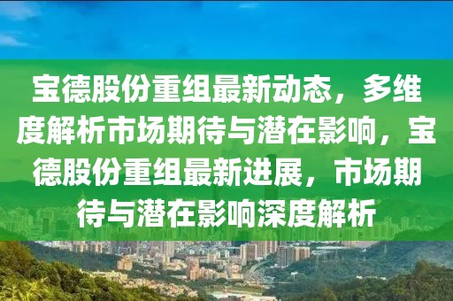 寶德股份重組最新動態(tài)，多維度解析市場期待與潛在影響，寶德股份重組最新進展，市場期待與潛在影響深度解析