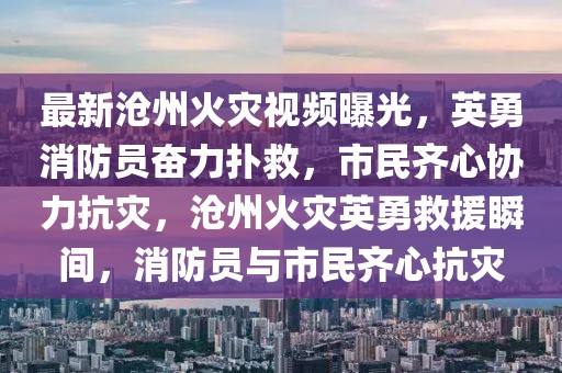 最新滄州火災(zāi)視頻曝光，英勇消防員奮力撲救，市民齊心協(xié)力抗災(zāi)，滄州火災(zāi)英勇救援瞬間，消防員與市民齊心抗災(zāi)
