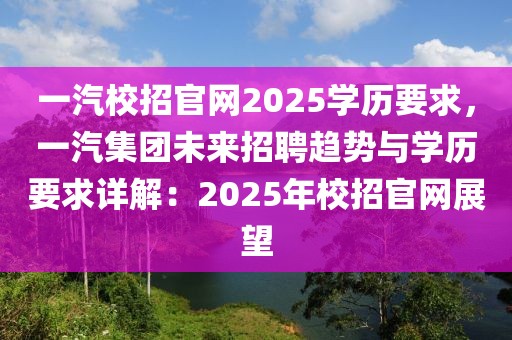 一汽校招官網(wǎng)2025學(xué)歷要求，一汽集團(tuán)未來招聘趨勢(shì)與學(xué)歷要求詳解：2025年校招官網(wǎng)展望