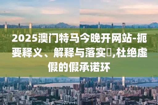 2025澳門特馬今晚開網(wǎng)站-扼要釋義、解釋與落實(shí)?,杜絕虛假的假承諾環(huán)