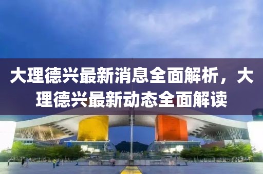 大理德興最新消息全面解析，大理德興最新動態(tài)全面解讀