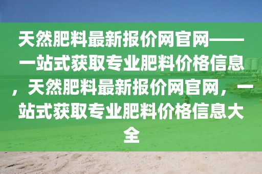天然肥料最新報(bào)價(jià)網(wǎng)官網(wǎng)——一站式獲取專業(yè)肥料價(jià)格信息，天然肥料最新報(bào)價(jià)網(wǎng)官網(wǎng)，一站式獲取專業(yè)肥料價(jià)格信息大全