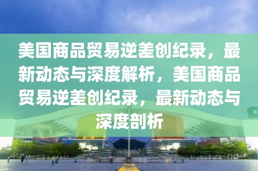 美國(guó)商品貿(mào)易逆差創(chuàng)紀(jì)錄，最新動(dòng)態(tài)與深度解析，美國(guó)商品貿(mào)易逆差創(chuàng)紀(jì)錄，最新動(dòng)態(tài)與深度剖析