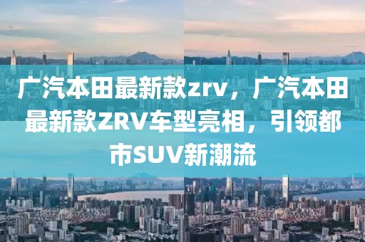 廣汽本田最新款zrv，廣汽本田最新款ZRV車型亮相，引領(lǐng)都市SUV新潮流