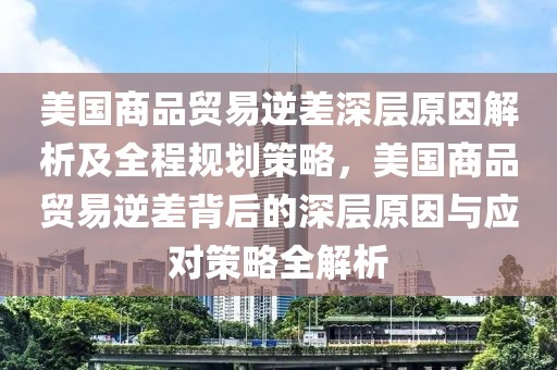 美國商品貿(mào)易逆差深層原因解析及全程規(guī)劃策略，美國商品貿(mào)易逆差背后的深層原因與應(yīng)對策略全解析