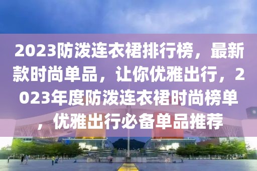 2023防潑連衣裙排行榜，最新款時(shí)尚單品，讓你優(yōu)雅出行，2023年度防潑連衣裙時(shí)尚榜單，優(yōu)雅出行必備單品推薦