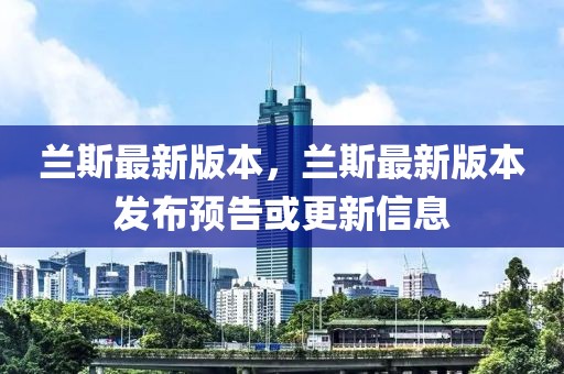 蘭斯最新版本，蘭斯最新版本發(fā)布預(yù)告或更新信息