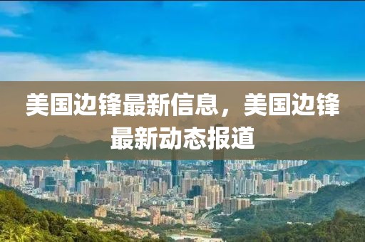美國邊鋒最新信息，美國邊鋒最新動(dòng)態(tài)報(bào)道