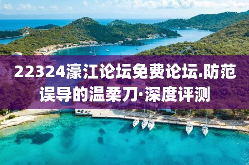 22324濠江論壇免費論壇.防范誤導(dǎo)的溫柔刀·深度評測