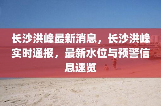 長(zhǎng)沙洪峰最新消息，長(zhǎng)沙洪峰實(shí)時(shí)通報(bào)，最新水位與預(yù)警信息速覽