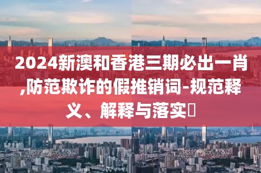 2024新澳和香港三期必出一肖,防范欺詐的假推銷詞-規(guī)范釋義、解釋與落實?