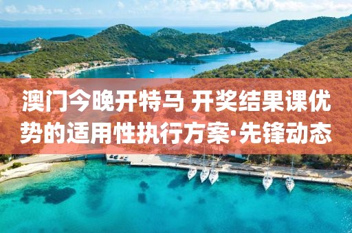澳門今晚開特馬 開獎(jiǎng)結(jié)果課優(yōu)勢的適用性執(zhí)行方案·先鋒動(dòng)態(tài)