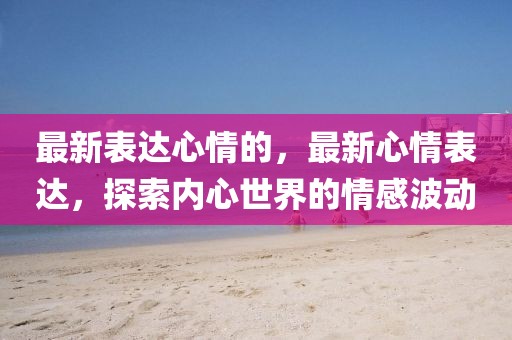 最新表達(dá)心情的，最新心情表達(dá)，探索內(nèi)心世界的情感波動(dòng)