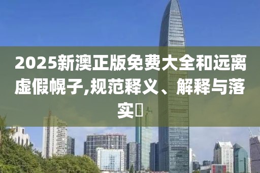 2025新澳正版免費大全和遠離虛假幌子,規(guī)范釋義、解釋與落實?