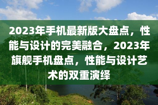 2023年手機(jī)最新版大盤點(diǎn)，性能與設(shè)計(jì)的完美融合，2023年旗艦手機(jī)盤點(diǎn)，性能與設(shè)計(jì)藝術(shù)的雙重演繹
