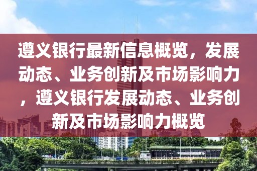 遵義銀行最新信息概覽，發(fā)展動態(tài)、業(yè)務(wù)創(chuàng)新及市場影響力，遵義銀行發(fā)展動態(tài)、業(yè)務(wù)創(chuàng)新及市場影響力概覽