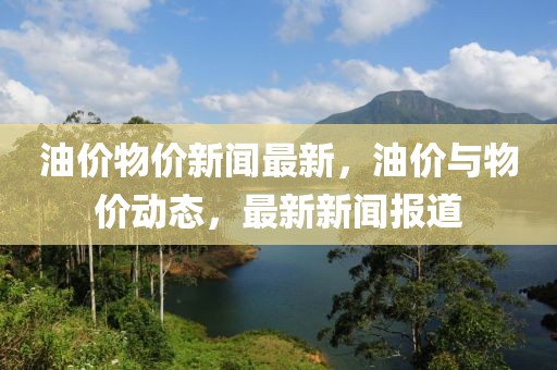油價(jià)物價(jià)新聞最新，油價(jià)與物價(jià)動(dòng)態(tài)，最新新聞報(bào)道