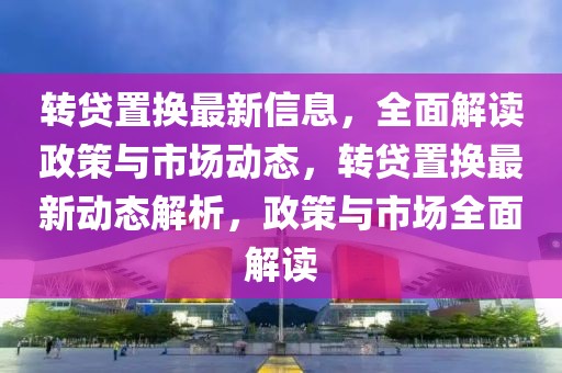 轉貸置換最新信息，全面解讀政策與市場動態(tài)，轉貸置換最新動態(tài)解析，政策與市場全面解讀