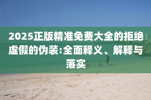 2025正版精準(zhǔn)免費(fèi)大全的拒絕虛假的偽裝:全面釋義、解釋與落實(shí)