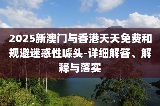 2025新澳門與香港天天免費(fèi)和規(guī)避迷惑性噱頭-詳細(xì)解答、解釋與落實(shí)