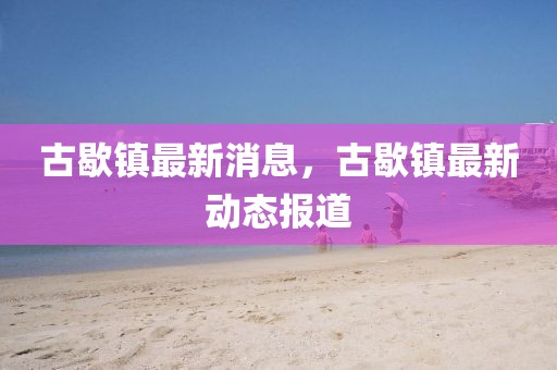 古歇鎮(zhèn)最新消息，古歇鎮(zhèn)最新動態(tài)報道