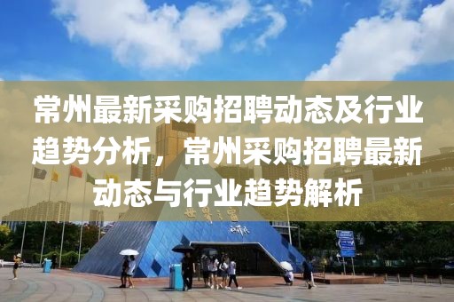 常州最新采購(gòu)招聘動(dòng)態(tài)及行業(yè)趨勢(shì)分析，常州采購(gòu)招聘最新動(dòng)態(tài)與行業(yè)趨勢(shì)解析