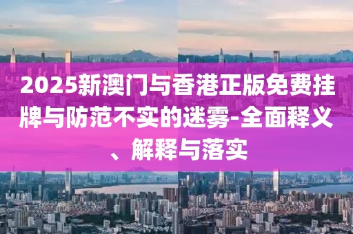 2025新澳門與香港正版免費掛牌與防范不實的迷霧-全面釋義、解釋與落實